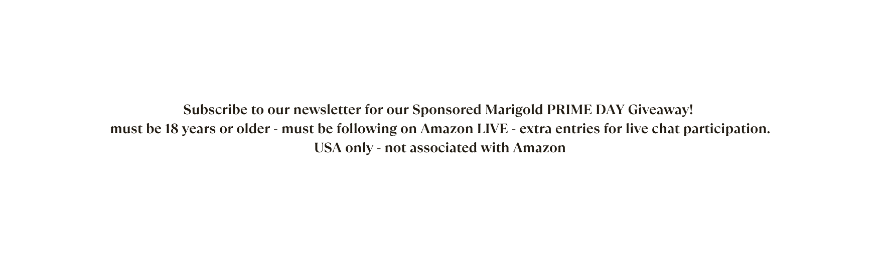 Subscribe to our newsletter for our Sponsored Marigold PRIME DAY Giveaway must be 18 years or older must be following on Amazon LIVE extra entries for live chat participation USA only not associated with Amazon