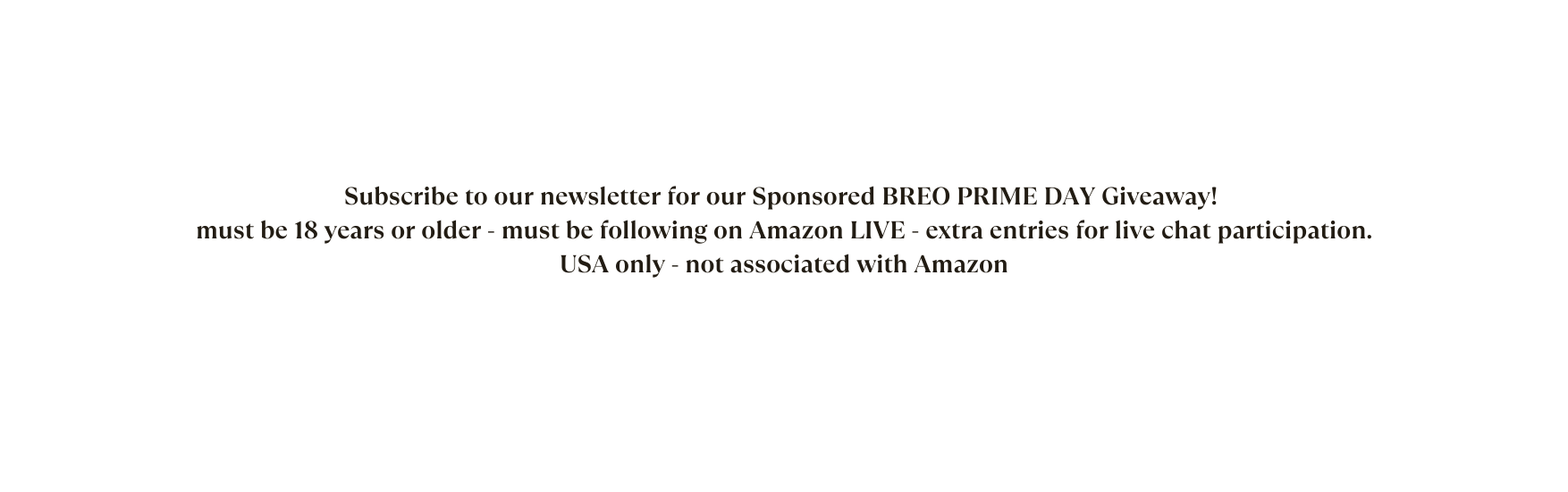 Subscribe to our newsletter for our Sponsored BREO PRIME DAY Giveaway must be 18 years or older must be following on Amazon LIVE extra entries for live chat participation USA only not associated with Amazon